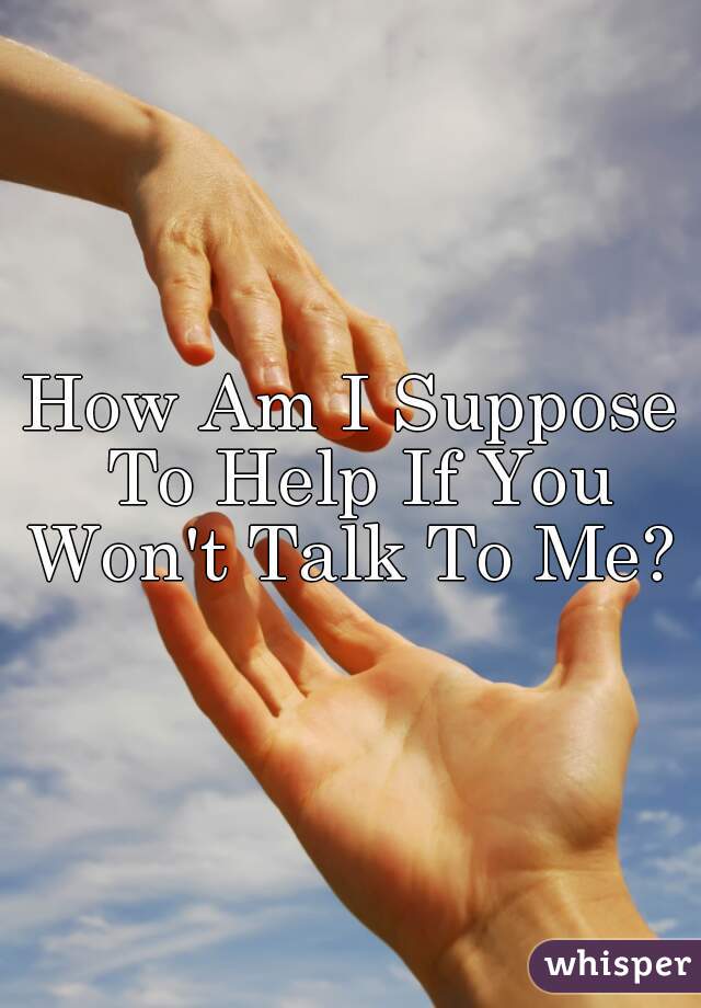 How Am I Suppose To Help If You Won't Talk To Me? 