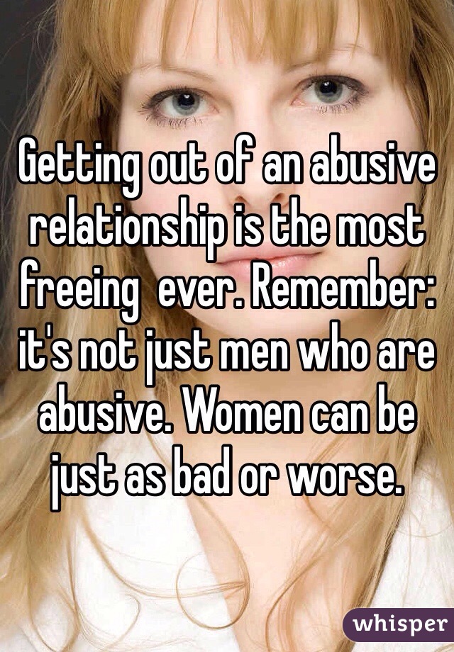 Getting out of an abusive relationship is the most freeing  ever. Remember: it's not just men who are abusive. Women can be just as bad or worse. 