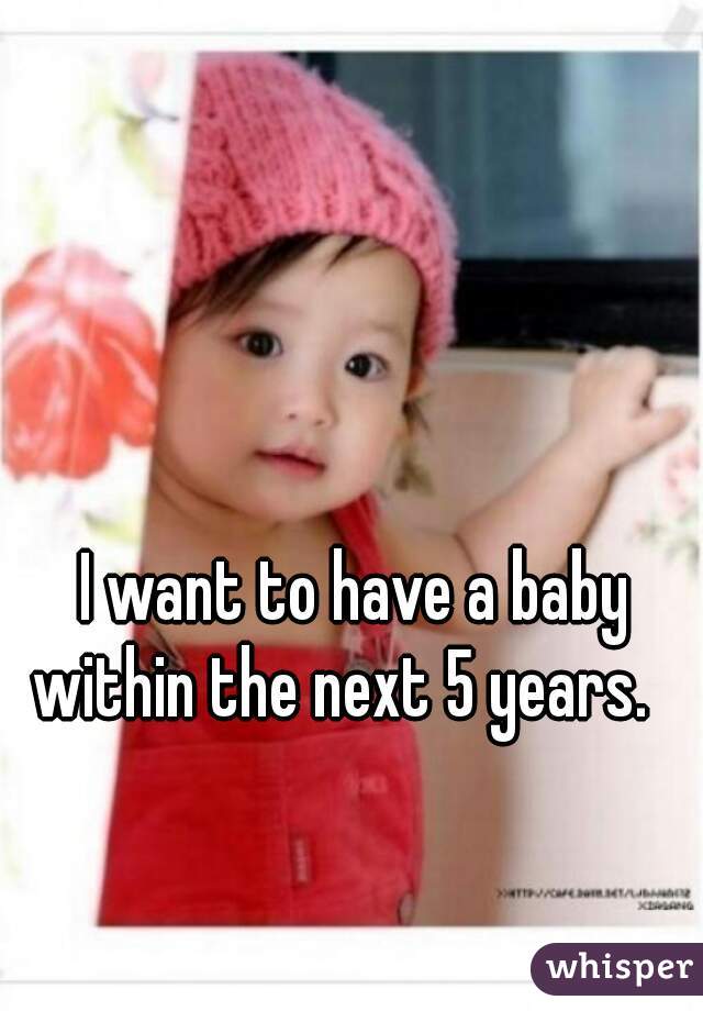 I want to have a baby within the next 5 years.   