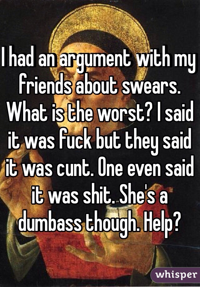 I had an argument with my friends about swears. What is the worst? I said it was fuck but they said it was cunt. One even said it was shit. She's a dumbass though. Help? 