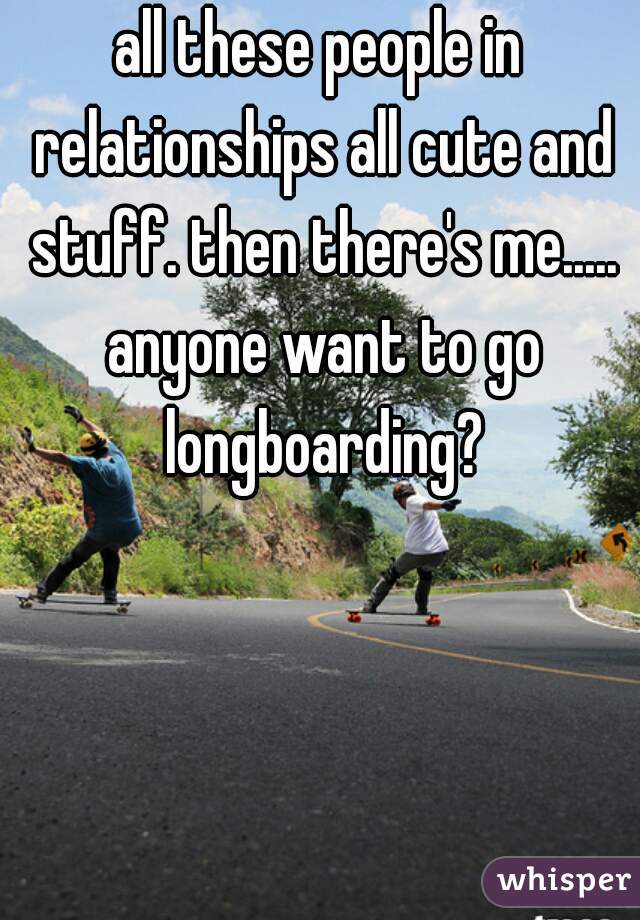 all these people in relationships all cute and stuff. then there's me..... anyone want to go longboarding?