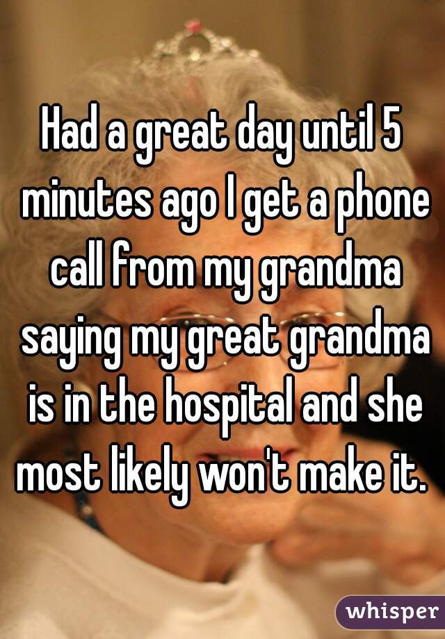 Had a great day until 5 minutes ago I get a phone call from my grandma saying my great grandma is in the hospital and she most likely won't make it. 