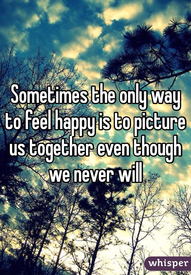 Sometimes the only way to feel happy is to picture us together even though we never will