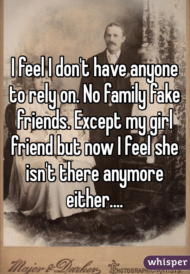 I feel I don't have anyone to rely on. No family fake friends. Except my girl friend but now I feel she isn't there anymore either.... 