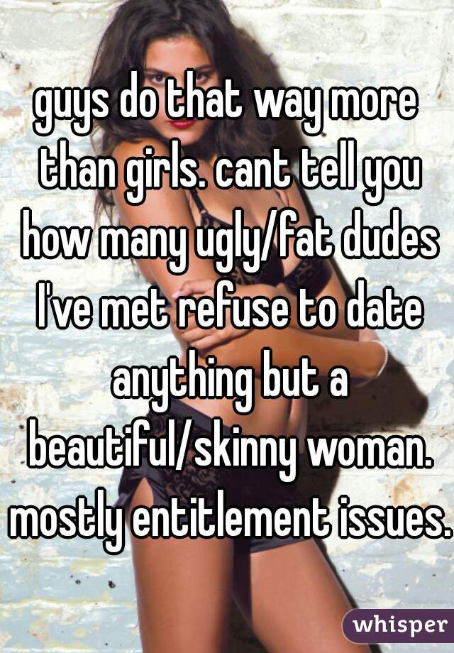 guys do that way more than girls. cant tell you how many ugly/fat dudes I've met refuse to date anything but a beautiful/skinny woman. mostly entitlement issues. 