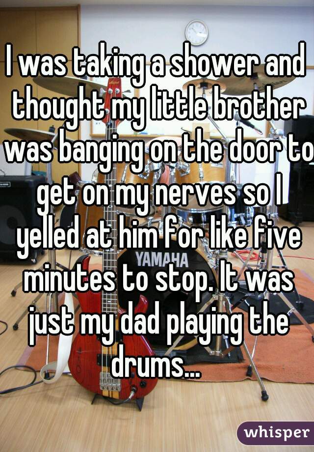 I was taking a shower and thought my little brother was banging on the door to get on my nerves so I yelled at him for like five minutes to stop. It was just my dad playing the drums... 