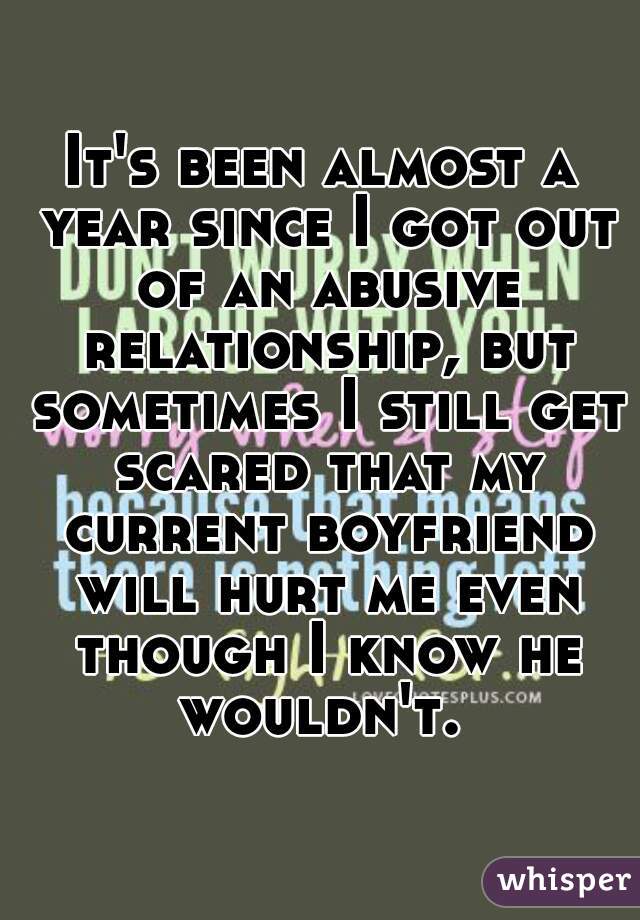 It's been almost a year since I got out of an abusive relationship, but sometimes I still get scared that my current boyfriend will hurt me even though I know he wouldn't. 