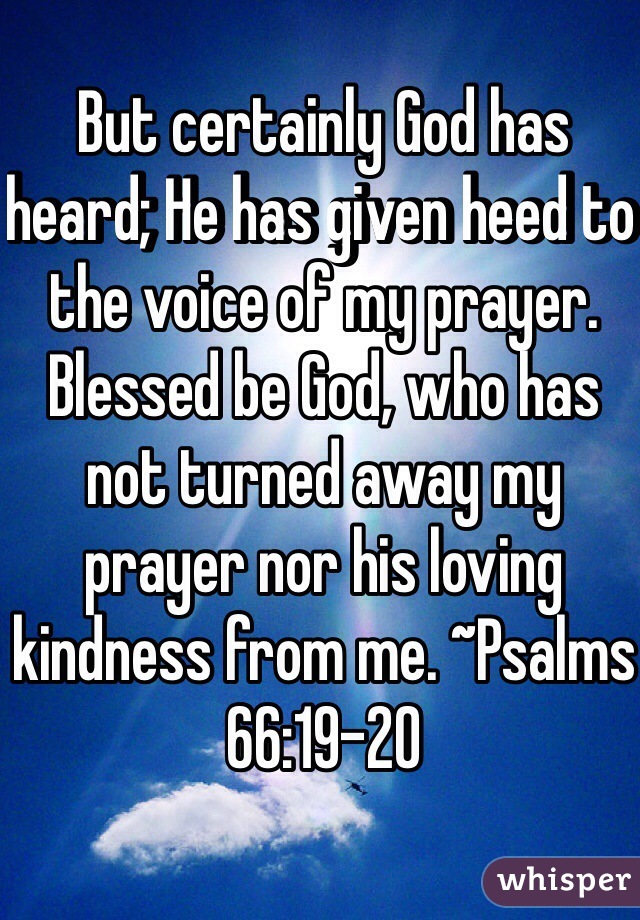 But certainly God has heard; He has given heed to the voice of my prayer. Blessed be God, who has not turned away my prayer nor his loving kindness from me. ~Psalms 66:19-20