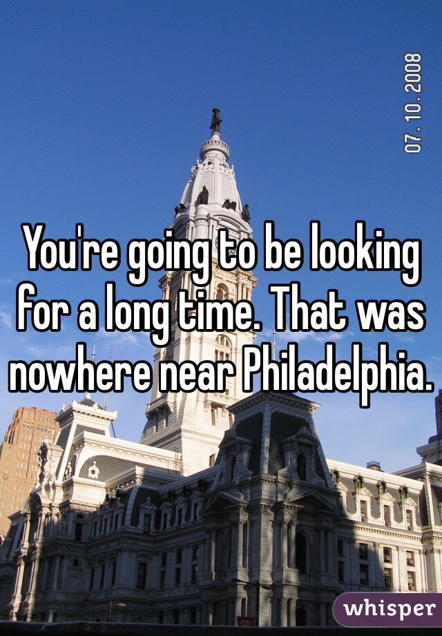 You're going to be looking for a long time. That was nowhere near Philadelphia.