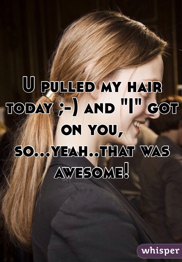 U pulled my hair today ;-) and "I" got on you, so...yeah..that was awesome!