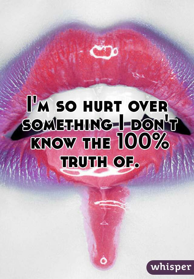 I'm so hurt over something I don't know the 100% truth of.