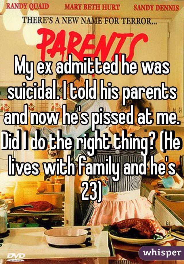 My ex admitted he was suicidal. I told his parents and now he's pissed at me. Did I do the right thing? (He lives with family and he's 23)