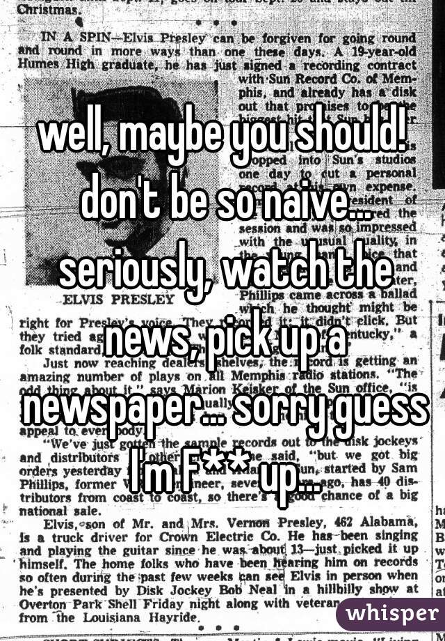 well, maybe you should! don't be so naive... seriously, watch the news, pick up a newspaper... sorry guess I'm F** up...