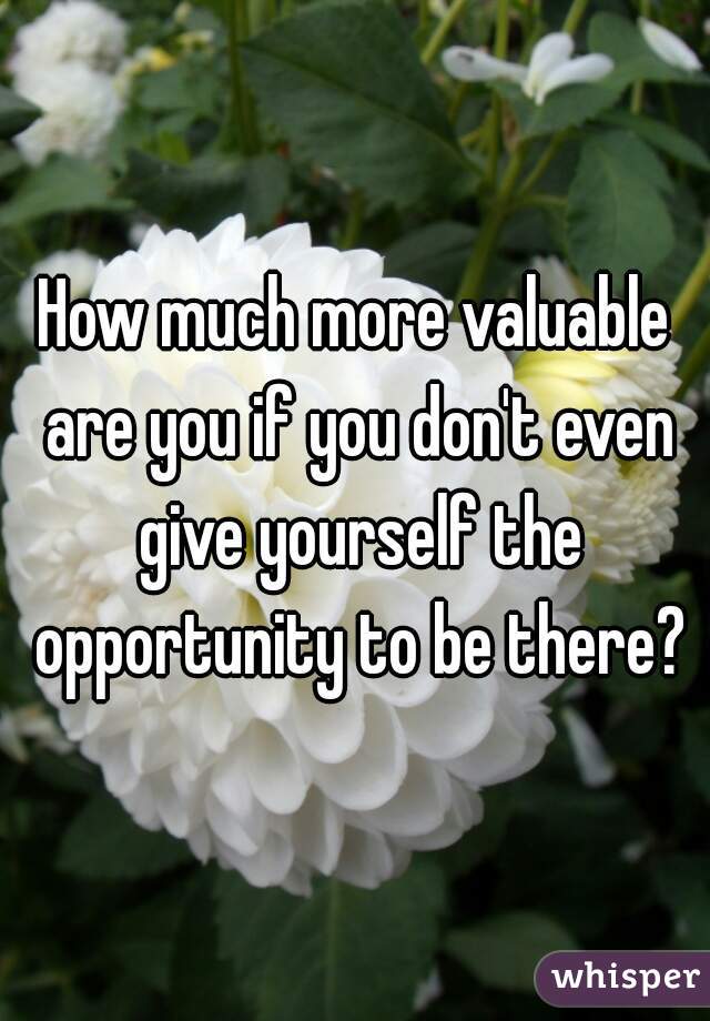 How much more valuable are you if you don't even give yourself the opportunity to be there?