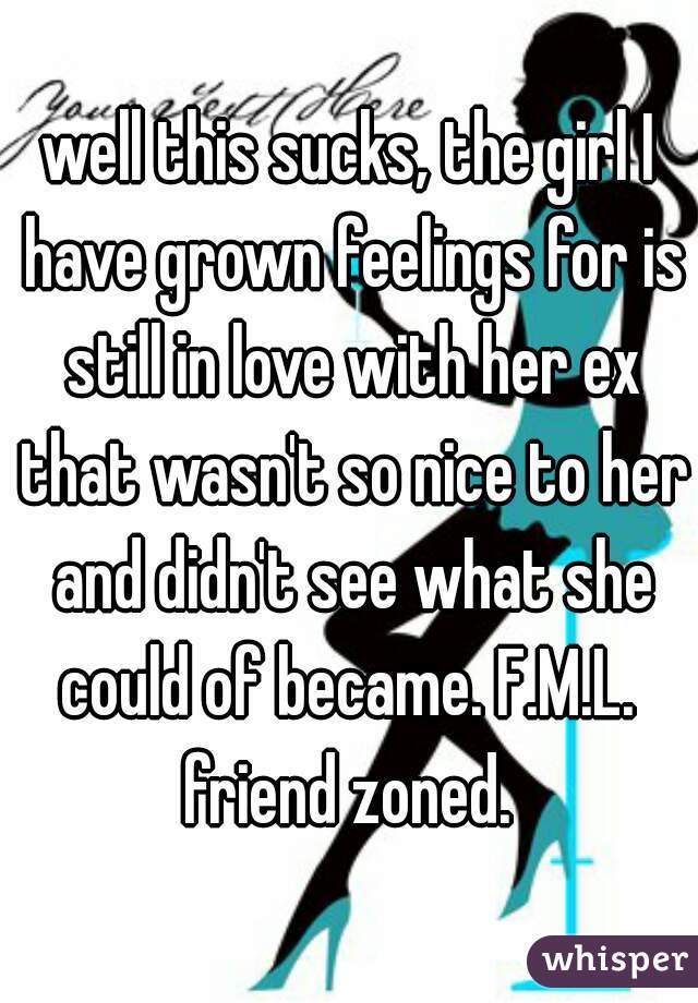 well this sucks, the girl I have grown feelings for is still in love with her ex that wasn't so nice to her and didn't see what she could of became. F.M.L. 
friend zoned.