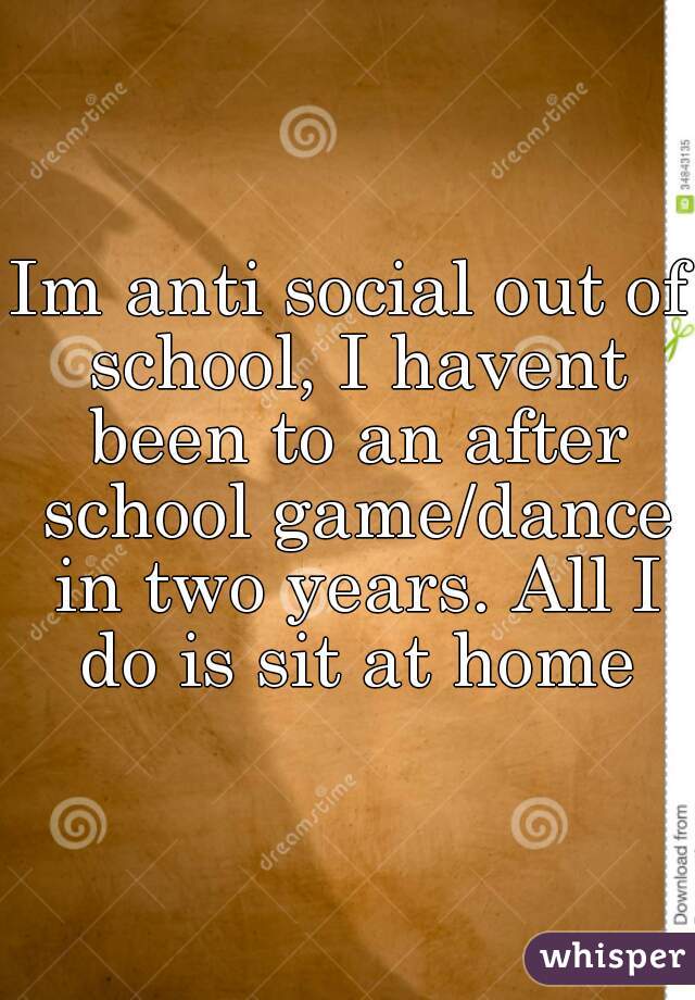 Im anti social out of school, I havent been to an after school game/dance in two years. All I do is sit at home
