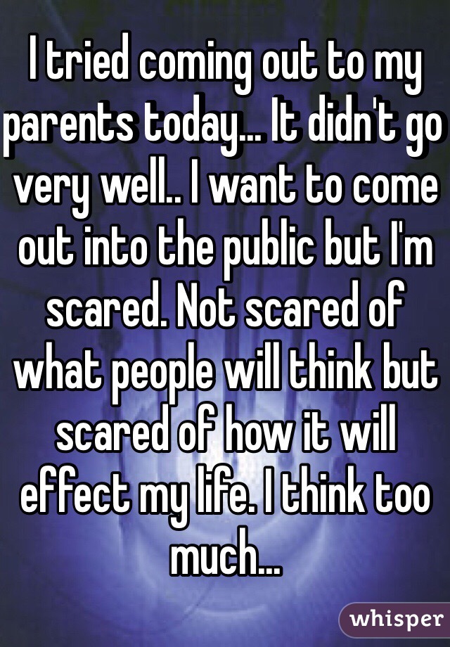 I tried coming out to my parents today... It didn't go very well.. I want to come out into the public but I'm scared. Not scared of what people will think but scared of how it will effect my life. I think too much...