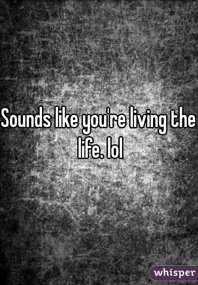 Sounds like you're living the life. lol