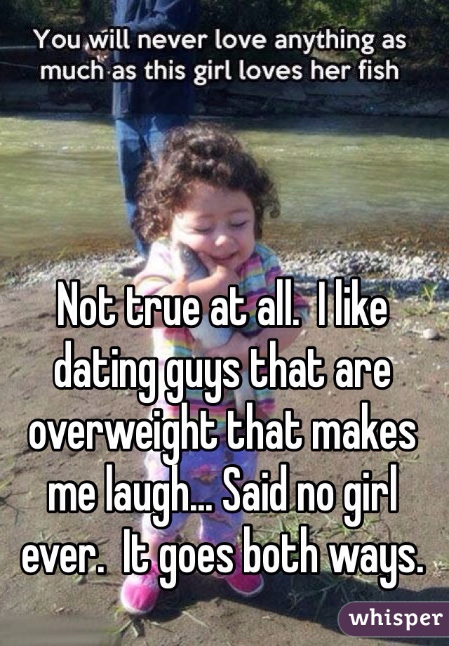 Not true at all.  I like dating guys that are overweight that makes me laugh... Said no girl ever.  It goes both ways. 