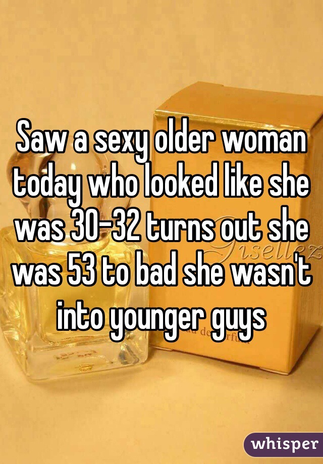Saw a sexy older woman today who looked like she was 30-32 turns out she was 53 to bad she wasn't into younger guys