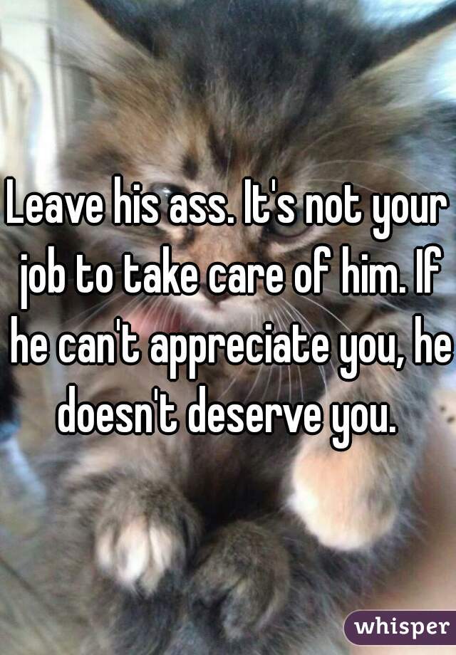 Leave his ass. It's not your job to take care of him. If he can't appreciate you, he doesn't deserve you. 