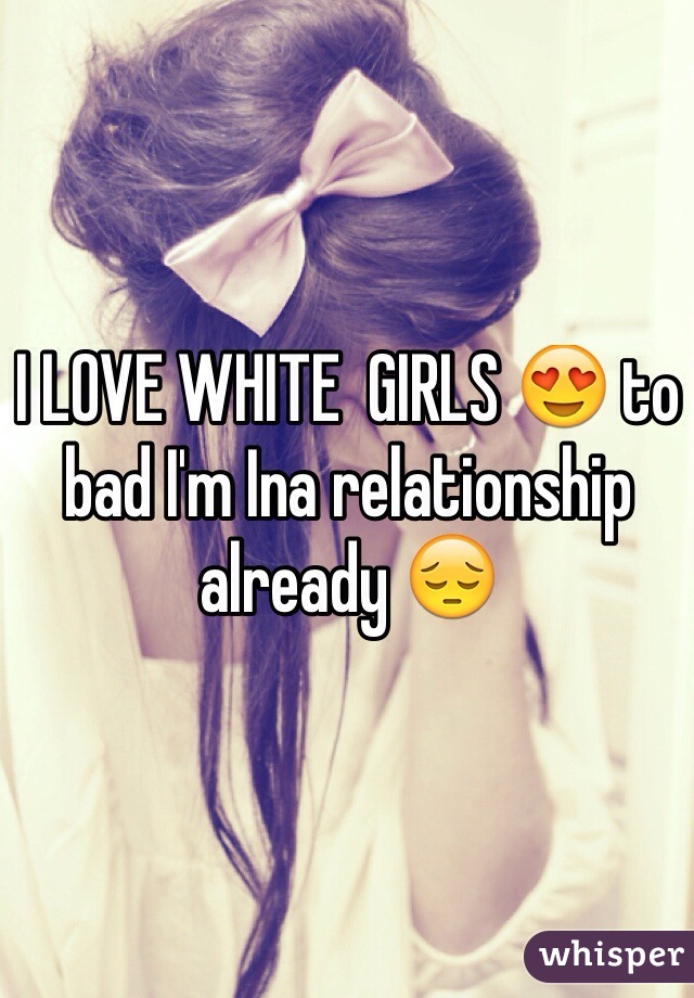 I LOVE WHITE  GIRLS 😍 to bad I'm Ina relationship already 😔