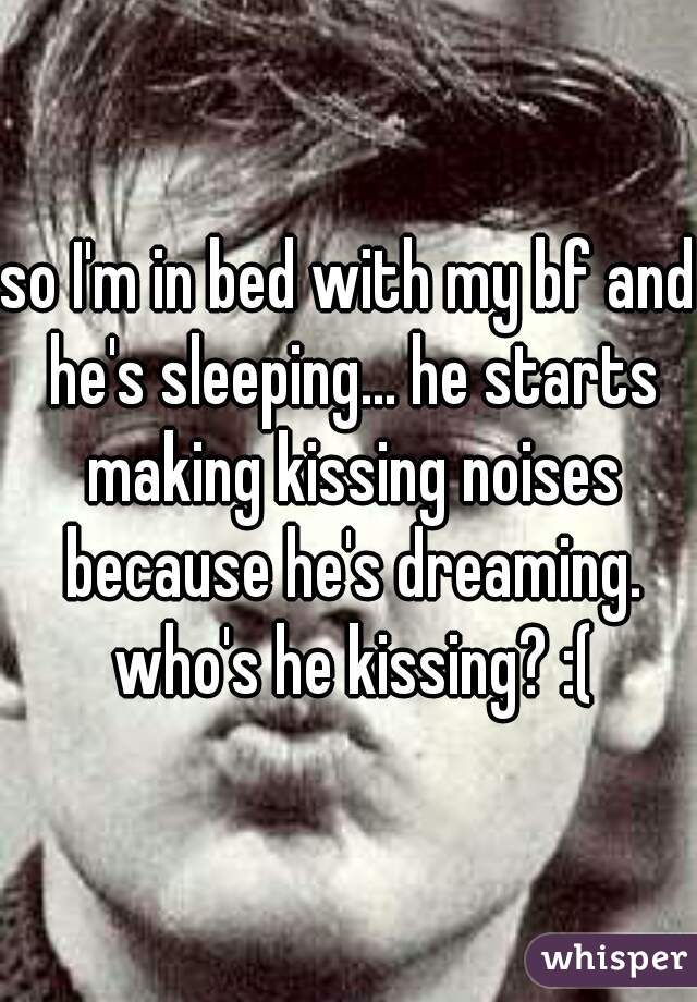 so I'm in bed with my bf and he's sleeping... he starts making kissing noises because he's dreaming. who's he kissing? :(