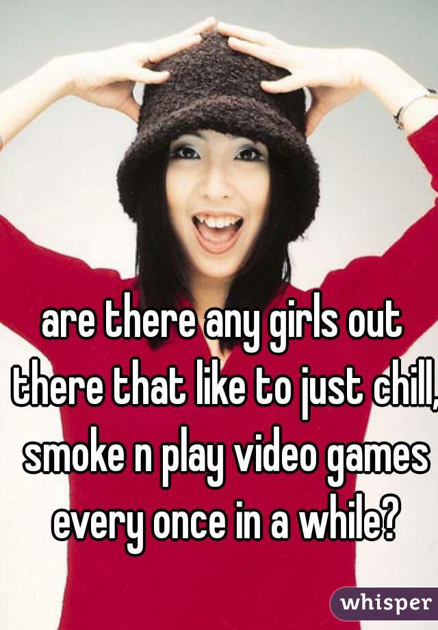 are there any girls out there that like to just chill, smoke n play video games every once in a while?