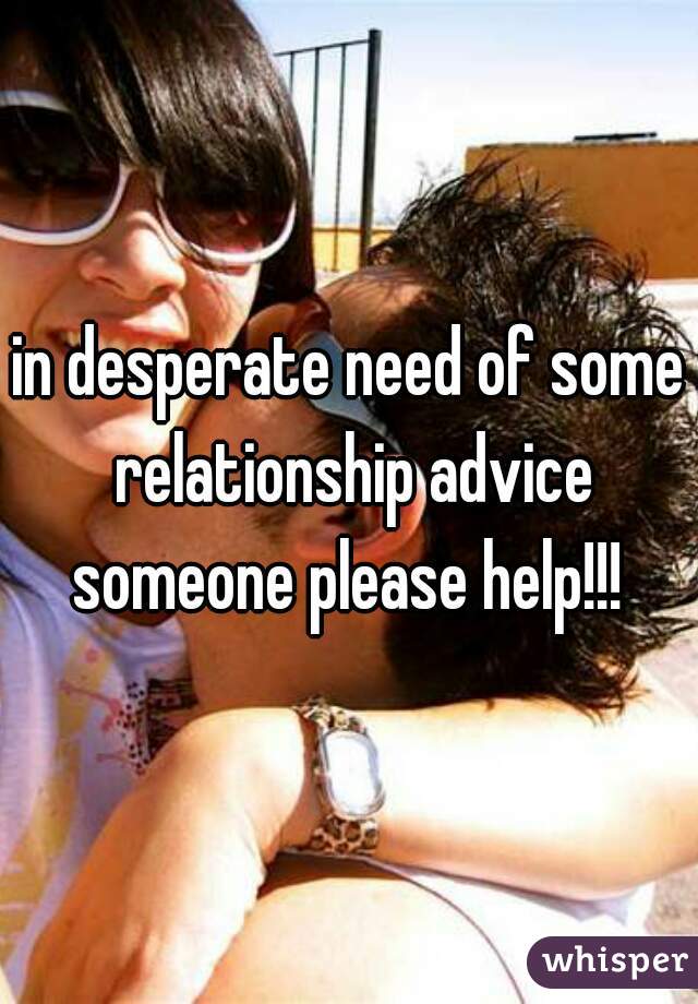 in desperate need of some relationship advice someone please help!!! 