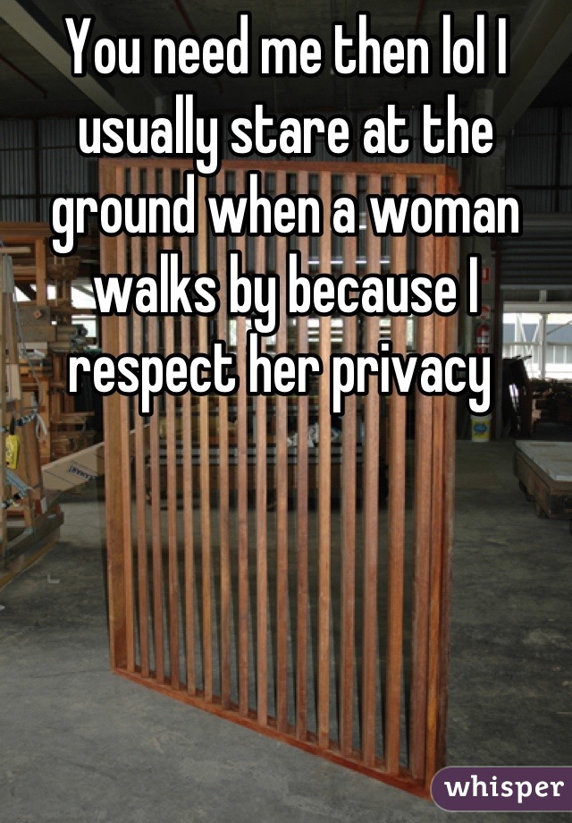 You need me then lol I usually stare at the ground when a woman walks by because I respect her privacy 