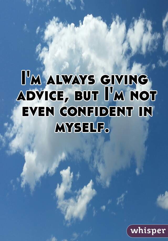 I'm always giving advice, but I'm not even confident in myself.  