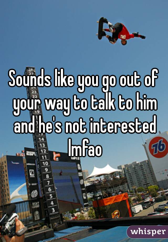 Sounds like you go out of your way to talk to him and he's not interested lmfao
