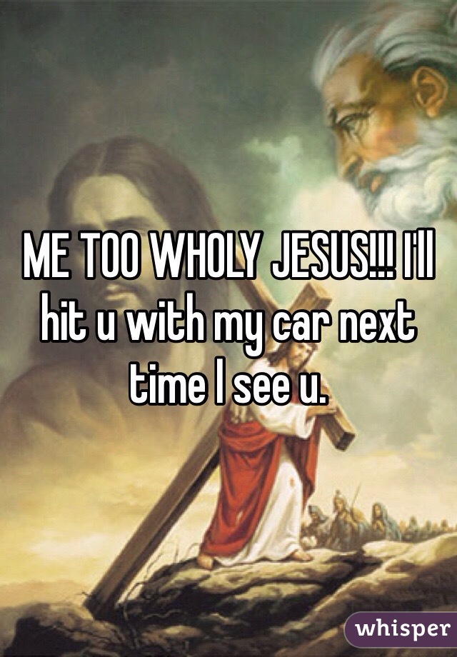 ME TOO WHOLY JESUS!!! I'll hit u with my car next time I see u. 