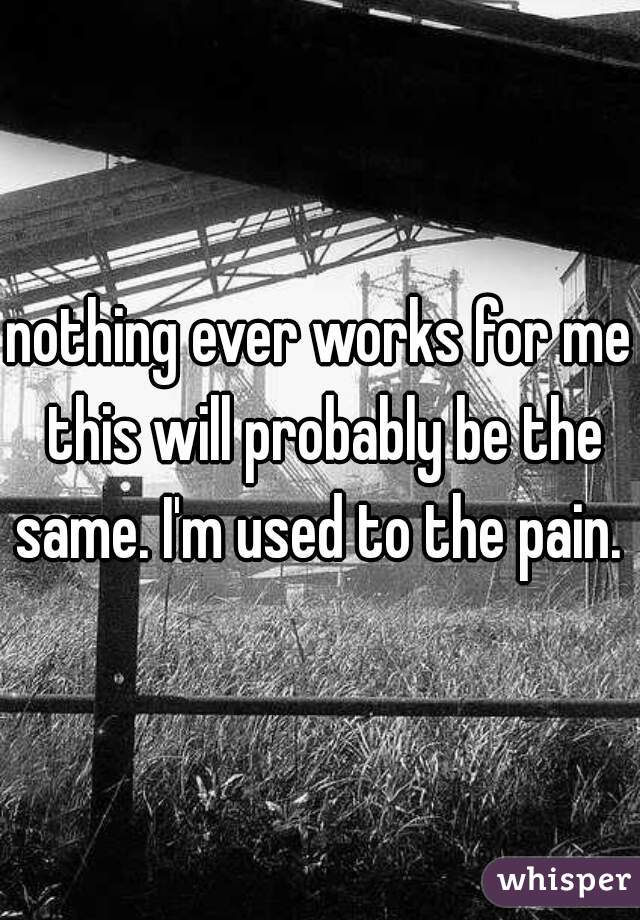 nothing ever works for me this will probably be the same. I'm used to the pain. 