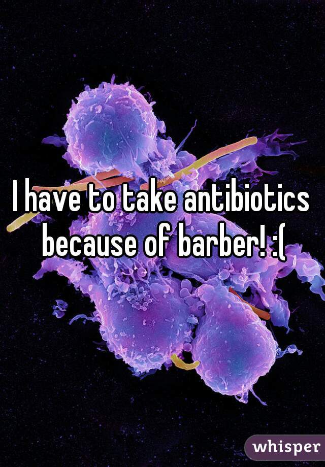 I have to take antibiotics because of barber! :(