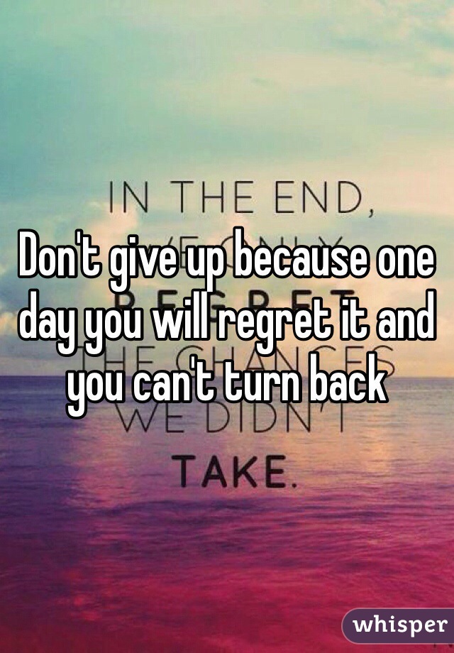 Don't give up because one day you will regret it and you can't turn back 