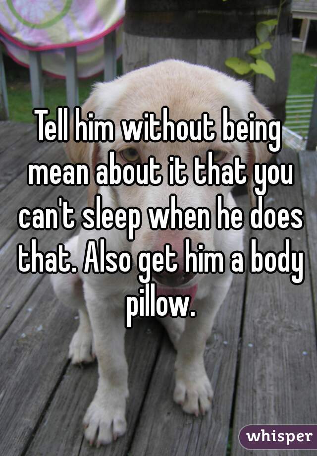 Tell him without being mean about it that you can't sleep when he does that. Also get him a body pillow.