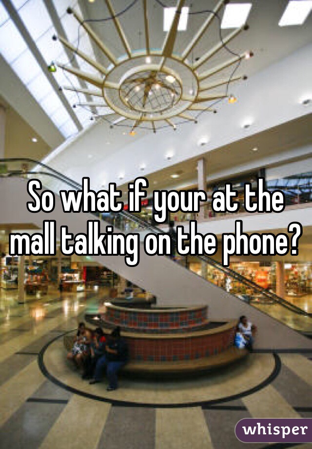 So what if your at the mall talking on the phone? 