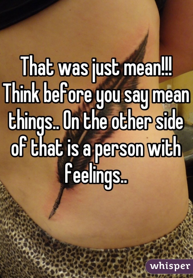 That was just mean!!! Think before you say mean things.. On the other side of that is a person with feelings..