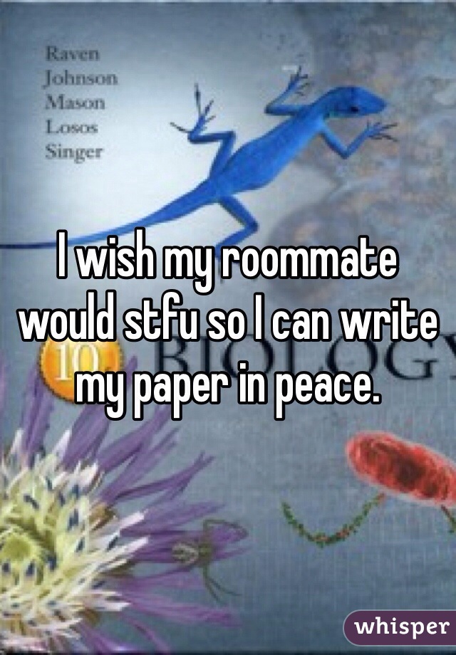 I wish my roommate would stfu so I can write my paper in peace. 