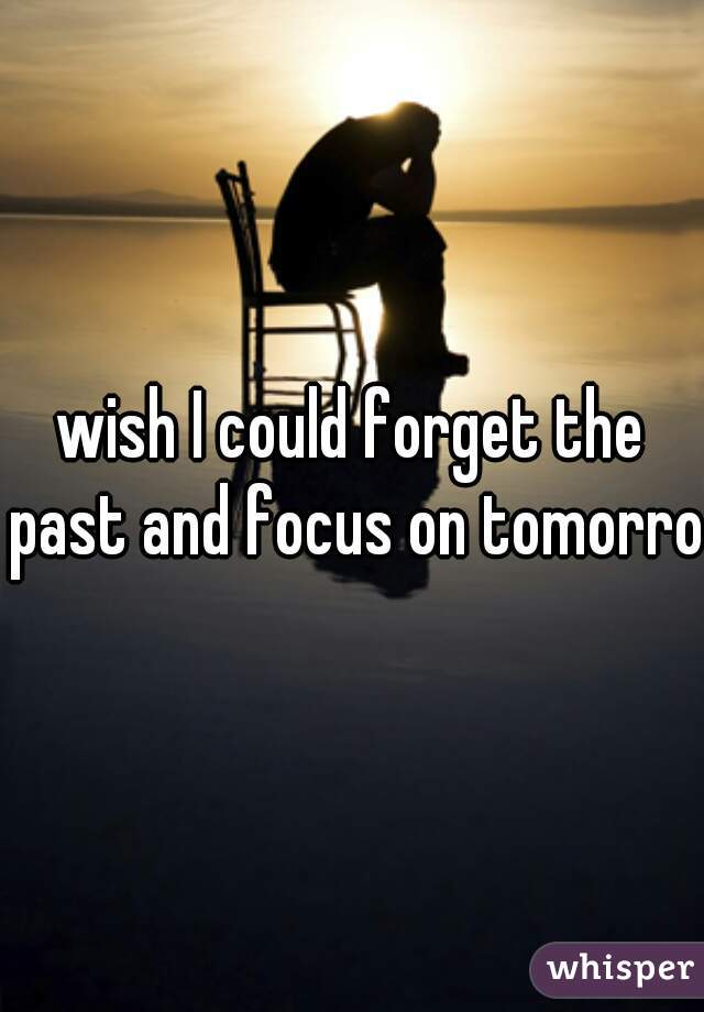 wish I could forget the past and focus on tomorrow