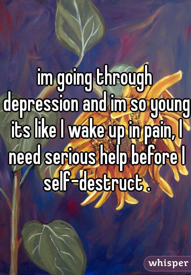 im going through depression and im so young its like I wake up in pain, I need serious help before I self-destruct .