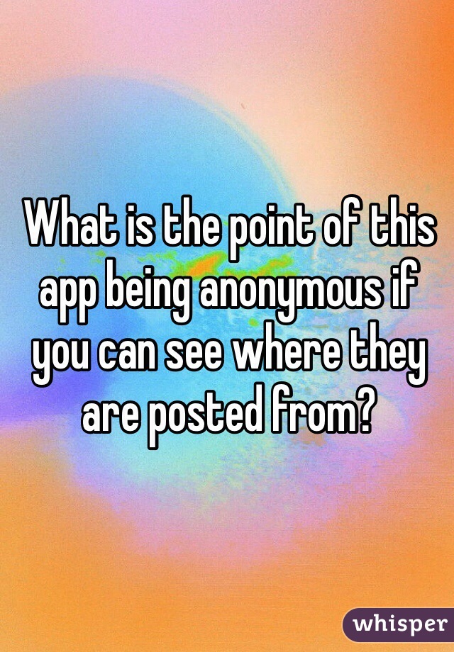 What is the point of this app being anonymous if you can see where they are posted from? 