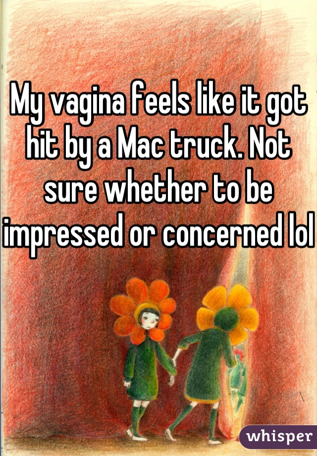 My vagina feels like it got hit by a Mac truck. Not sure whether to be impressed or concerned lol