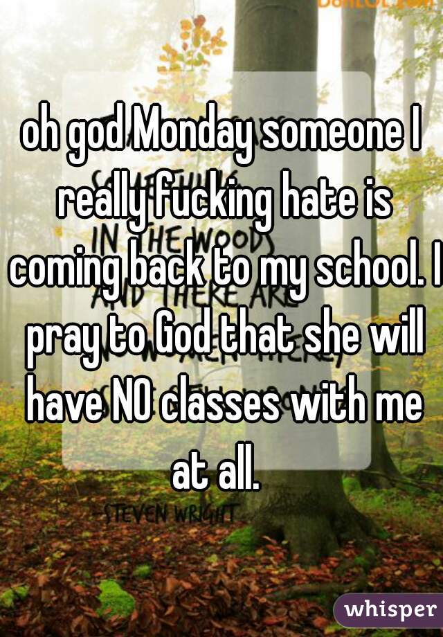 oh god Monday someone I really fucking hate is coming back to my school. I pray to God that she will have NO classes with me at all.  