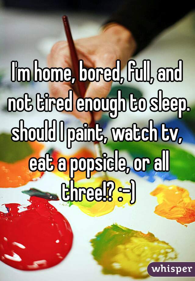 I'm home, bored, full, and not tired enough to sleep.
should I paint, watch tv, eat a popsicle, or all three!? :-)