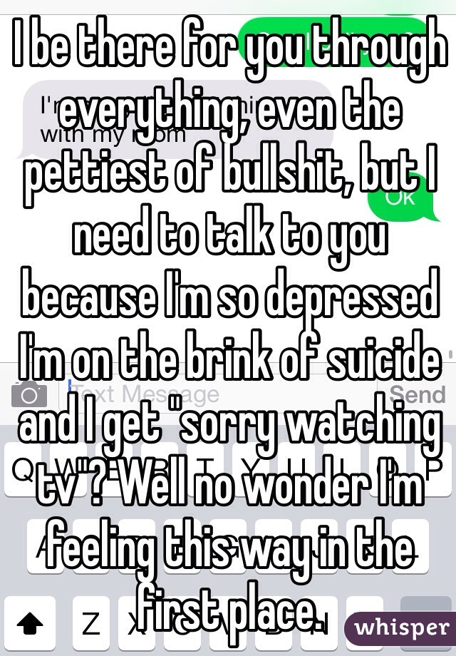 I be there for you through everything, even the pettiest of bullshit, but I need to talk to you because I'm so depressed I'm on the brink of suicide and I get "sorry watching tv"? Well no wonder I'm feeling this way in the first place. 