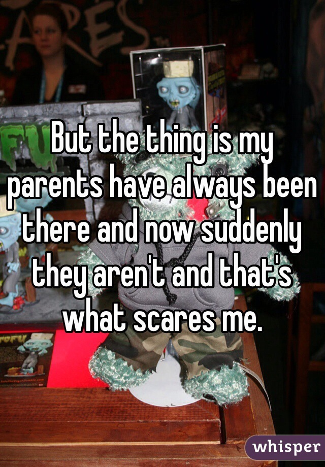But the thing is my parents have always been there and now suddenly they aren't and that's what scares me. 