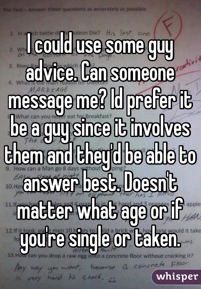 I could use some guy advice. Can someone message me? Id prefer it be a guy since it involves them and they'd be able to answer best. Doesn't matter what age or if you're single or taken.