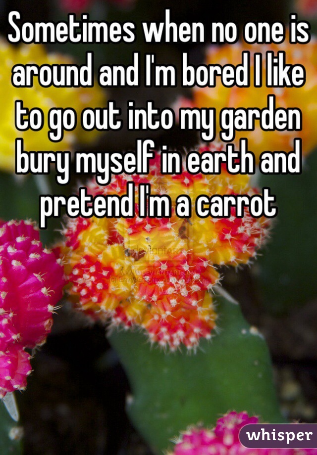 Sometimes when no one is around and I'm bored I like to go out into my garden bury myself in earth and pretend I'm a carrot